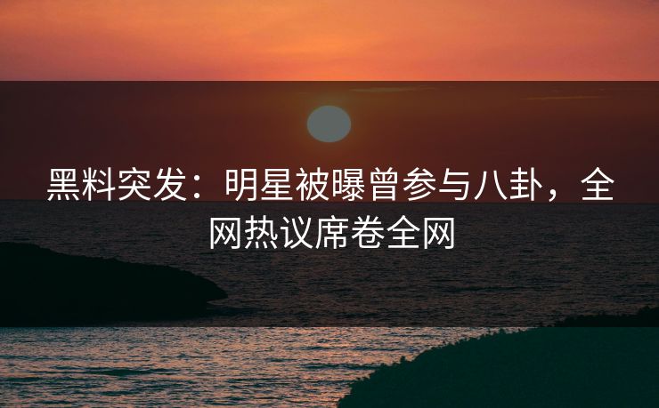 黑料突发：明星被曝曾参与八卦，全网热议席卷全网