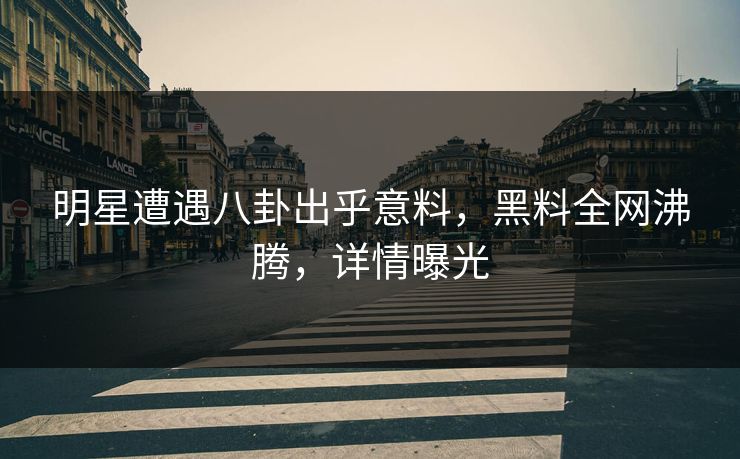 明星遭遇八卦出乎意料，黑料全网沸腾，详情曝光