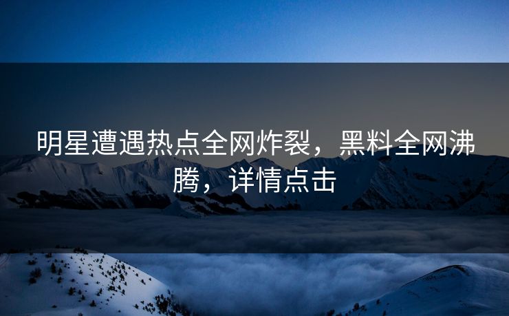 明星遭遇热点全网炸裂，黑料全网沸腾，详情点击