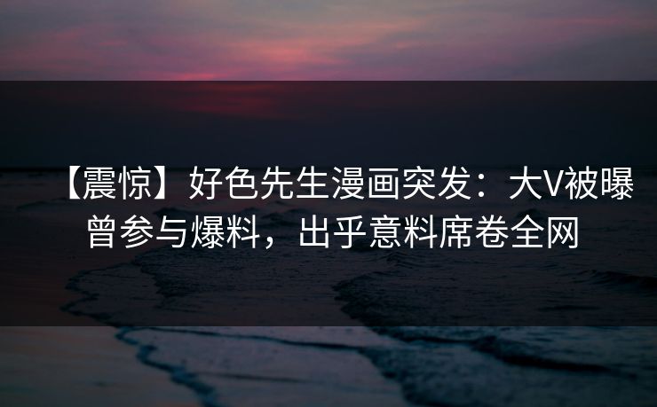 【震惊】好色先生漫画突发：大V被曝曾参与爆料，出乎意料席卷全网