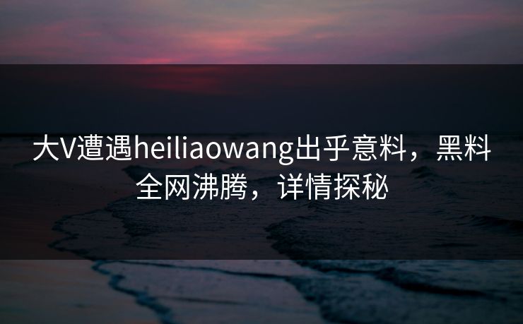 大V遭遇heiliaowang出乎意料，黑料全网沸腾，详情探秘