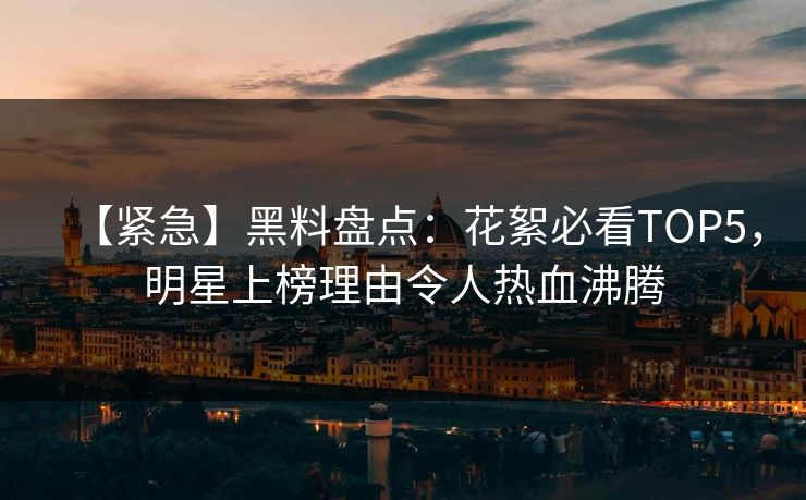 【紧急】黑料盘点：花絮必看TOP5，明星上榜理由令人热血沸腾