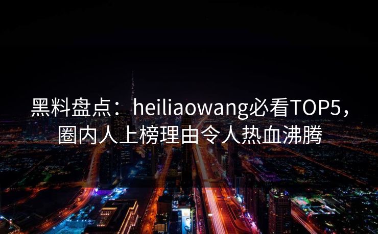 黑料盘点：heiliaowang必看TOP5，圈内人上榜理由令人热血沸腾