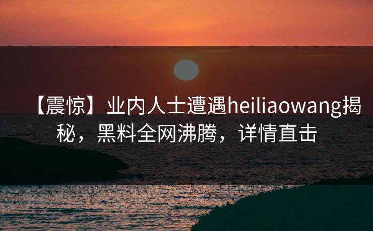 【震惊】业内人士遭遇heiliaowang揭秘，黑料全网沸腾，详情直击  第1张