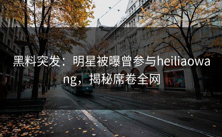 黑料突发：明星被曝曾参与heiliaowang，揭秘席卷全网