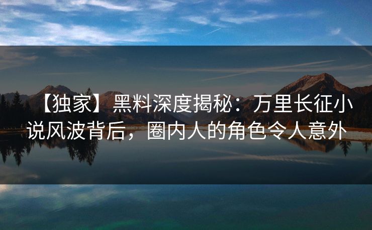 【独家】黑料深度揭秘：万里长征小说风波背后，圈内人的角色令人意外  第1张