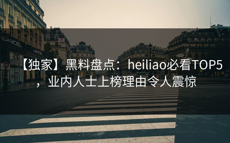 【独家】黑料盘点：heiliao必看TOP5，业内人士上榜理由令人震惊