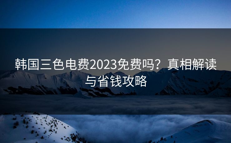 韩国三色电费2023免费吗？真相解读与省钱攻略  第1张