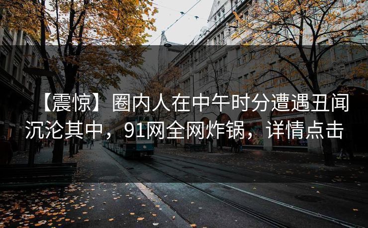 【震惊】圈内人在中午时分遭遇丑闻沉沦其中，91网全网炸锅，详情点击