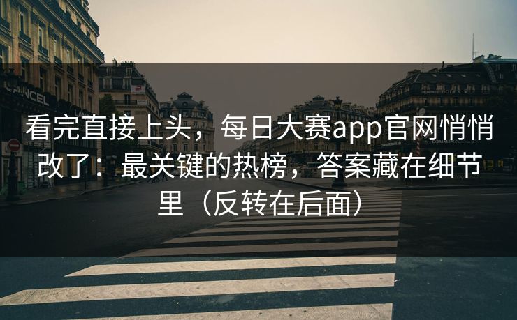 看完直接上头，每日大赛app官网悄悄改了：最关键的热榜，答案藏在细节里（反转在后面）