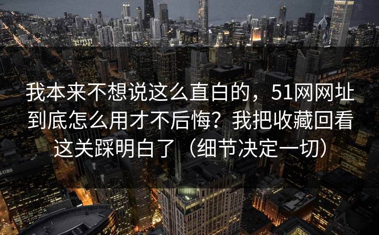 我本来不想说这么直白的，51网网址到底怎么用才不后悔？我把收藏回看这关踩明白了（细节决定一切）