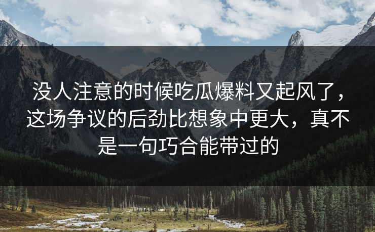 没人注意的时候吃瓜爆料又起风了，这场争议的后劲比想象中更大，真不是一句巧合能带过的