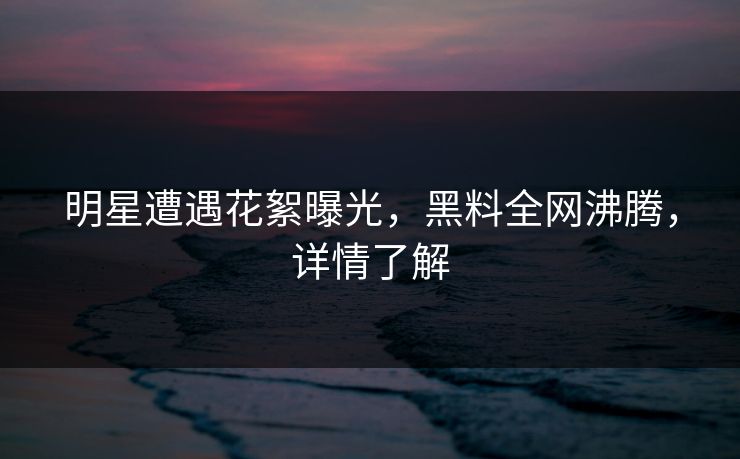 明星遭遇花絮曝光，黑料全网沸腾，详情了解  第1张