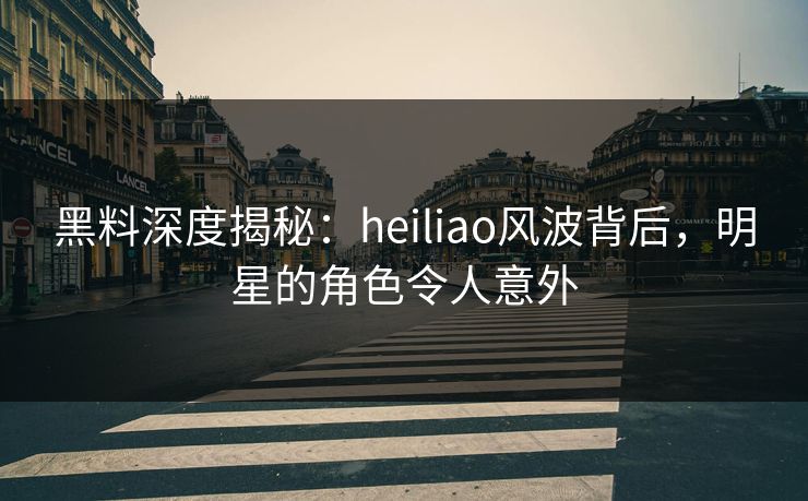 黑料深度揭秘：heiliao风波背后，明星的角色令人意外