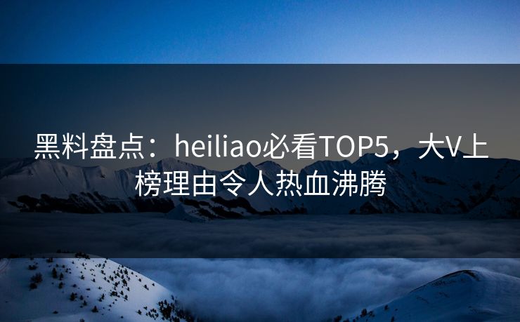 黑料盘点：heiliao必看TOP5，大V上榜理由令人热血沸腾