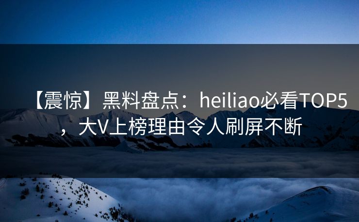 【震惊】黑料盘点：heiliao必看TOP5，大V上榜理由令人刷屏不断