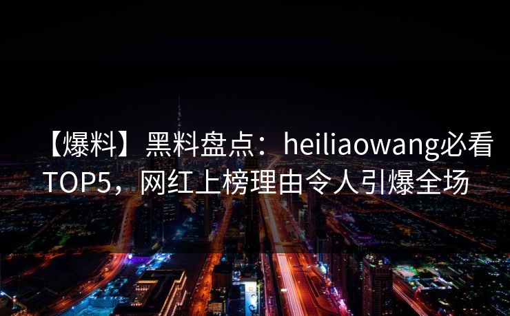 【爆料】黑料盘点：heiliaowang必看TOP5，网红上榜理由令人引爆全场