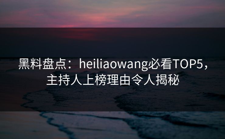 黑料盘点：heiliaowang必看TOP5，主持人上榜理由令人揭秘