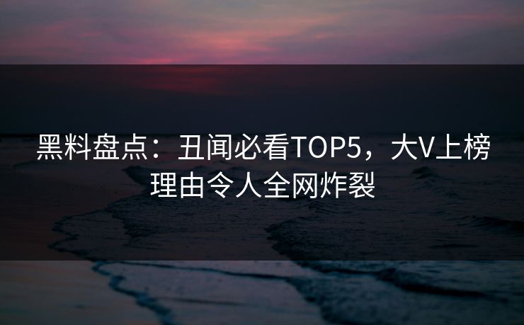 黑料盘点：丑闻必看TOP5，大V上榜理由令人全网炸裂