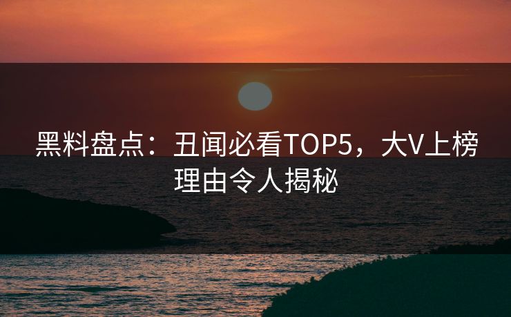 黑料盘点：丑闻必看TOP5，大V上榜理由令人揭秘