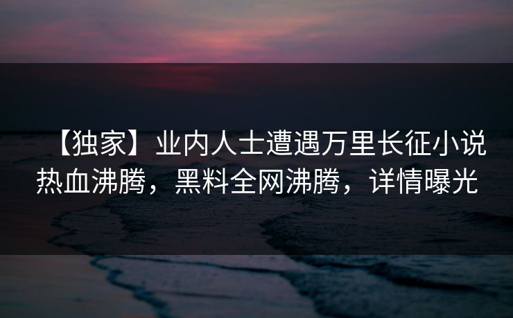 【独家】业内人士遭遇万里长征小说热血沸腾,黑料全网沸腾,详情曝光 第1张 【独家】业内人士遭遇万里长征小说热血沸腾,黑料全网沸腾,详情曝光 第1张
