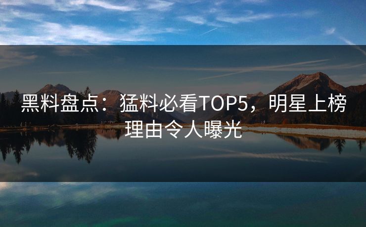 黑料盘点：猛料必看TOP5，明星上榜理由令人曝光