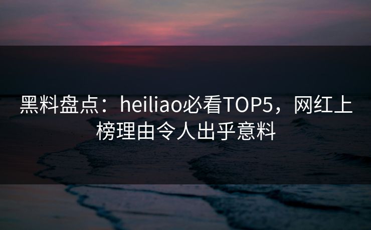 黑料盘点：heiliao必看TOP5，网红上榜理由令人出乎意料