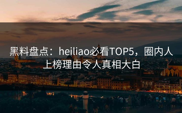 黑料盘点：heiliao必看TOP5，圈内人上榜理由令人真相大白
