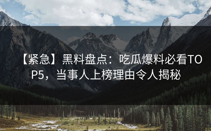 【紧急】黑料盘点：吃瓜爆料必看TOP5，当事人上榜理由令人揭秘