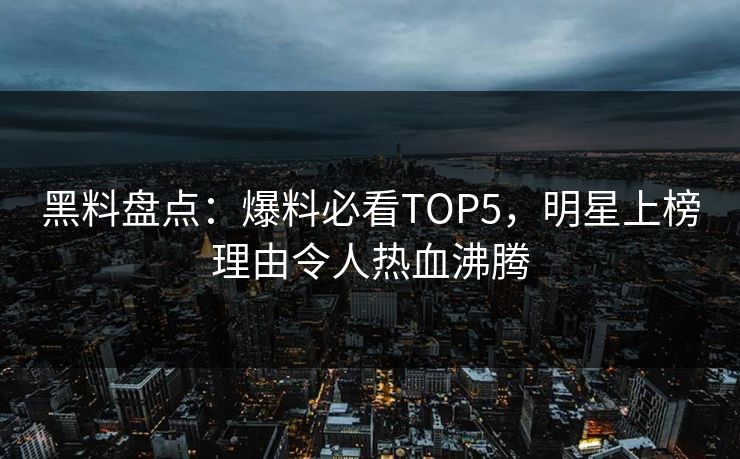 黑料盘点：爆料必看TOP5，明星上榜理由令人热血沸腾