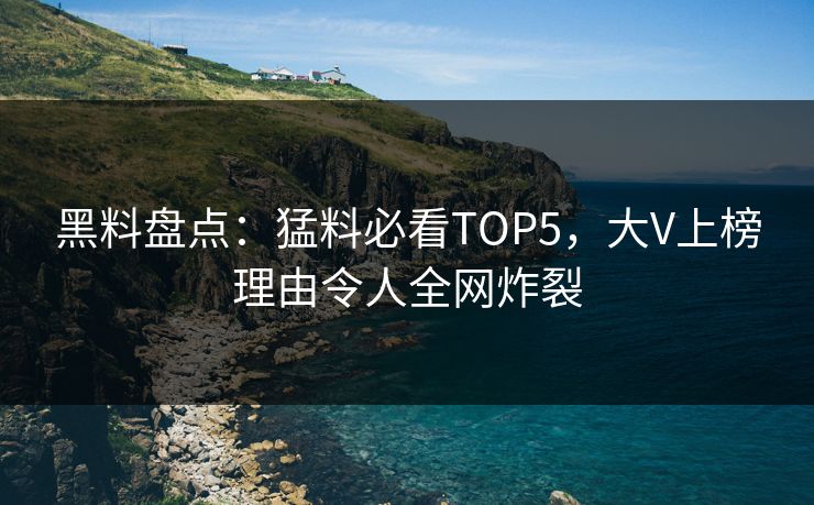 黑料盘点：猛料必看TOP5，大V上榜理由令人全网炸裂