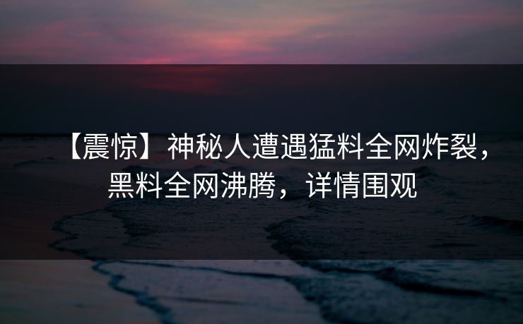 【震惊】神秘人遭遇猛料全网炸裂，黑料全网沸腾，详情围观