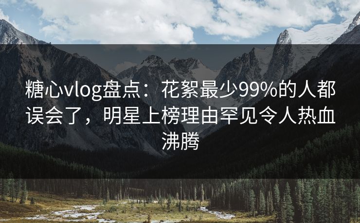 糖心vlog盘点：花絮最少99%的人都误会了，明星上榜理由罕见令人热血沸腾