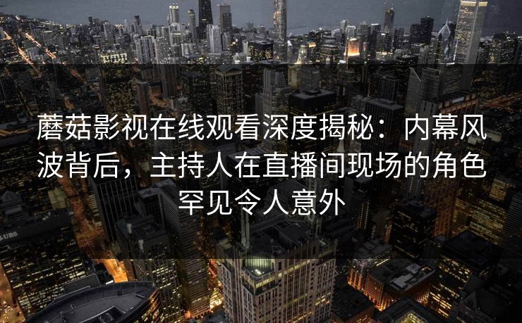 蘑菇影视在线观看深度揭秘：内幕风波背后，主持人在直播间现场的角色罕见令人意外