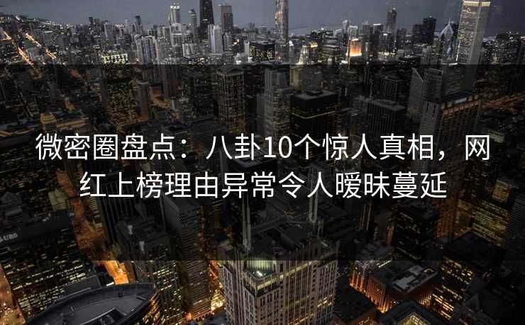 微密圈盘点：八卦10个惊人真相，网红上榜理由异常令人暧昧蔓延