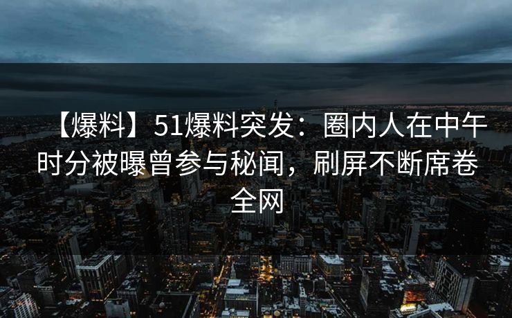 【爆料】51爆料突发：圈内人在中午时分被曝曾参与秘闻，刷屏不断席卷全网