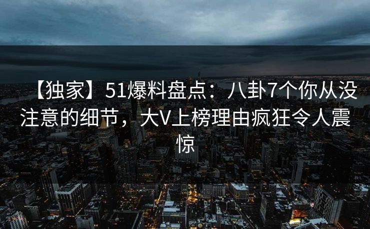 【独家】51爆料盘点：八卦7个你从没注意的细节，大V上榜理由疯狂令人震惊