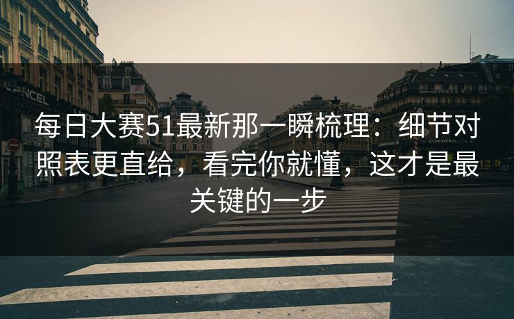 每日大赛51最新那一瞬梳理：细节对照表更直给，看完你就懂，这才是最关键的一步