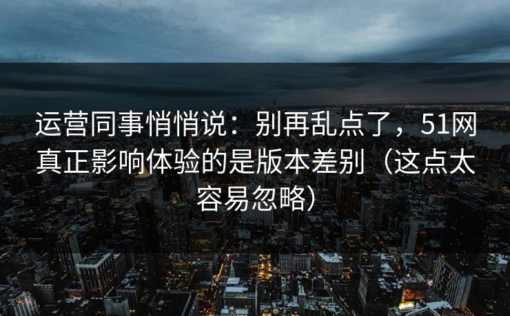 运营同事悄悄说：别再乱点了，51网真正影响体验的是版本差别（这点太容易忽略）
