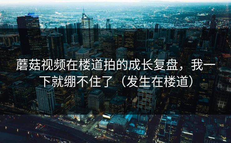 蘑菇视频在楼道拍的成长复盘，我一下就绷不住了（发生在楼道）
