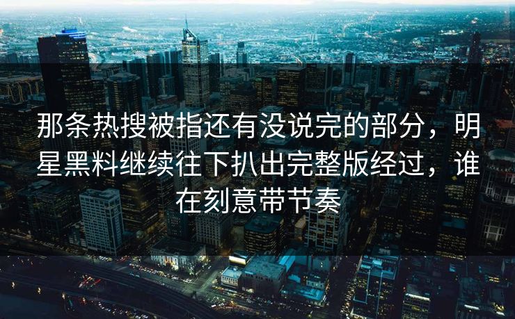 那条热搜被指还有没说完的部分，明星黑料继续往下扒出完整版经过，谁在刻意带节奏